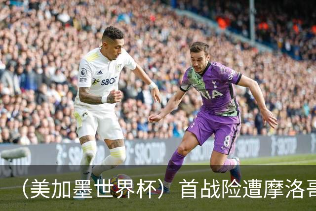 （美加墨世界杯）首战险遭摩洛哥“绝杀” “五星巴西”显颓势？